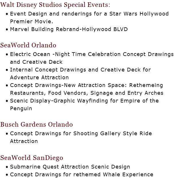 Walt Disney Studios Special Events: Event Design and renderings for a Star Wars Hollywood Premier Movie. Marvel Building Rebrand-Hollywood BLVD SeaWorld Orlando Electric Ocean -Night Time Celebration Concept Drawings and Creative Deck Internal Concept Drawings and Creative Deck for Adventure Attraction Concept Drawings-New Attraction Space: Rethemeing Restaurants, Food Vendors, Signage and Entry Arches Scenic Display-Graphic Wayfinding for Empire of the Penguin Busch Gardens Orlando Concept Drawings for Shooting Gallery Style Ride Attraction SeaWorld SanDiego Submarine Quest Attraction Scenic Design Concept Drawings for rethemed Whale Experience 
